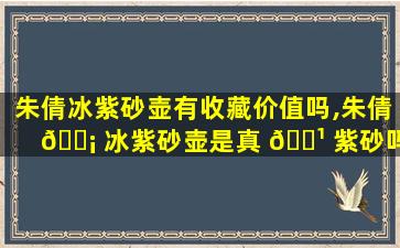 朱倩冰紫砂壶有收藏价值吗,朱倩 🐡 冰紫砂壶是真 🌹 紫砂吗